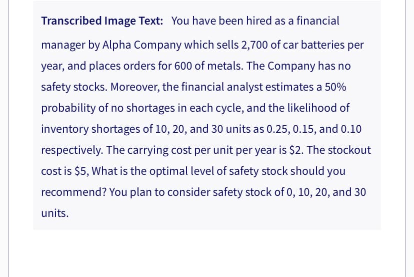 Transcribed Image Text: You have been hired as a financial
manager by Alpha Company which sells 2,700 of car batteries per
year, and places orders for 600 of metals. The Company has no
safety stocks. Moreover, the financial analyst estimates a 50%
probability of no shortages in each cycle, and the likelihood of
inventory shortages of 10, 20, and 30 units as 0.25, 0.15, and 0.10
respectively. The carrying cost per unit per year is $2. The stockout
cost is $5, What is the optimal level of safety stock should you
recommend? You plan to consider safety stock of 0, 10, 20, and 30
units.
