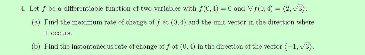 4. Let f be a differentiable function of two variables with f(0,4) = 0 and Vf(0,4) = (2, v3).
(a) Find the maximum rate of change of f at (0,4) and the unit vector in the direction where
it occurs.
(b) Find the instantaneous rate of change of f at (0,4) in the direction of the vector (-1, v3).
