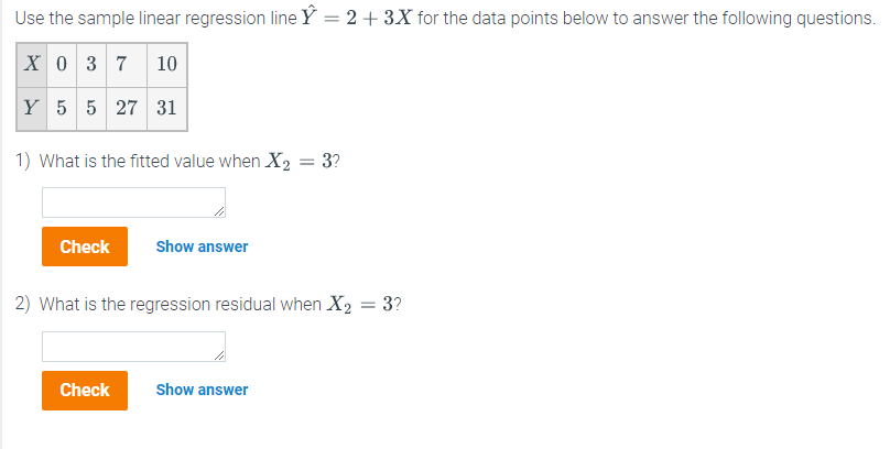 Use
the sample linear regression line Y = 2 + 3X for the data points below to answer the following questions.
X 0 3 7 10
Y 5 5 27 31
1) What is the fitted value when X₂ = 3?
Check
Show answer
2) What is the regression residual when X₂ = 3?
Check
Show answer