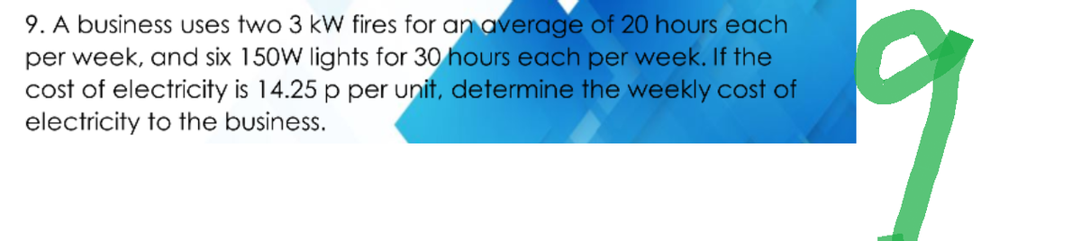 9. A business uses two 3 kW fires for an average of 20 hours each
per week, and six 150W lights for 30 hours each per week. If the
cost of electricity is 14.25 p per unit, determine the weekly cost of
electricity to the business.