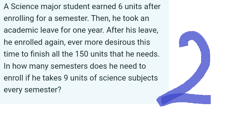 A Science major student earned 6 units after
enrolling for a semester. Then, he took an
academic leave for one year. After his leave,
he enrolled again, ever more desirous this
time to finish all the 150 units that he needs.
In how many semesters does he need to
enroll if he takes 9 units of science subjects
every semester?