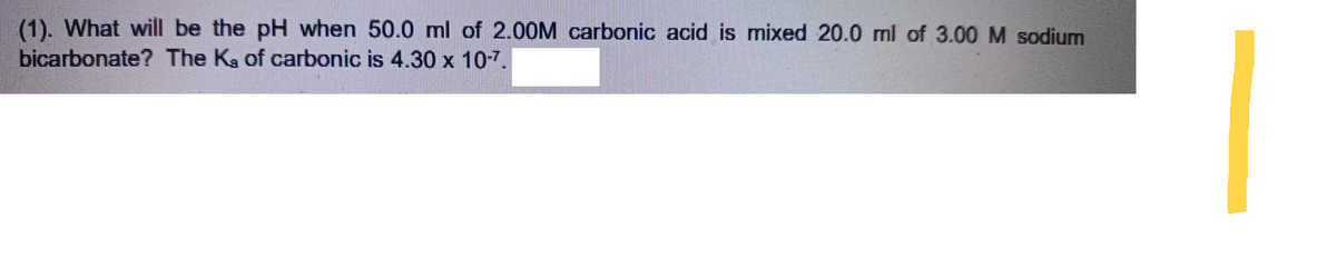 (1). What will be the pH when 50.0 ml of 2.00M carbonic acid is mixed 20.0 ml of 3.00 M sodium
bicarbonate? The Ka of carbonic is 4.30 x 10-7.