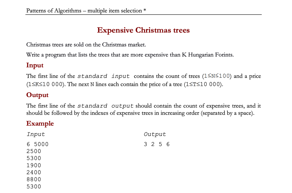 Patterns of Algorithms - multiple item selection *
Expensive Christmas trees
Christmas trees are sold on the Christmas market.
Write a program that lists the trees that are more expensive than K Hungarian Forints.
Input
The first line of the standard input contains the count of trees (1≤N≤100) and a price
(1≤K≤10 000). The next N lines each contain the price of a tree (1≤T≤10 000).
Output
The first line of the standard output should contain the count of expensive trees, and it
should be followed by the indexes of expensive trees in increasing order (separated by a space).
Example
Input
6 5000
2500
5300
1900
2400
8800
5300
Output
3256
