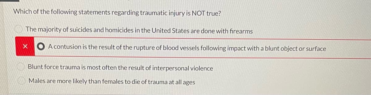 Which of the following statements regarding traumatic injury is NOT true?
The majority of suicides and homicides in the United States are done with firearms
X A contusion is the result of the rupture of blood vessels following impact with a blunt object or surface
Blunt force trauma is most often the result of interpersonal violence
Males are more likely than females to die of trauma at all ages