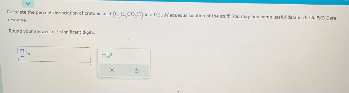 Calculate the percent dissociation of crotonic acid (C₂H₂CO₂H) in a 0.21 M aqueous solution of the stuff. You may find some useful data in the ALEKS Data
resource.
Round your answer to 2 significant digits.
0%
X