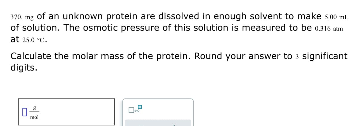 370. mg of an unknown protein are dissolved in enough solvent to make 5.00 mL
of solution. The osmotic pressure of this solution is measured to be 0.316 atm
at 25.0 °C.
Calculate the molar mass of the protein. Round your answer to 3 significant
digits.
0
g
mol
x10