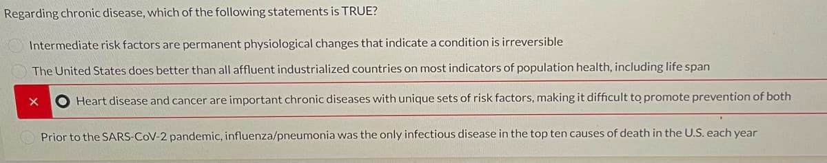Regarding chronic disease, which of the following statements is TRUE?
Intermediate risk factors are permanent physiological changes that indicate a condition is irreversible
The United States does better than all affluent industrialized countries on most indicators of population health, including life span
O Heart disease and cancer are important chronic diseases with unique sets of risk factors, making it difficult to promote prevention of both
Prior to the SARS-CoV-2 pandemic, influenza/pneumonia was the only infectious disease in the top ten causes of death in the U.S. each year