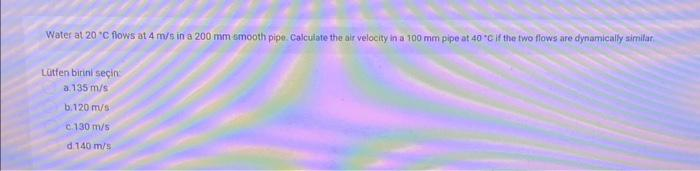 Water at 20 °C flows at 4 m/s in a 200 mm smooth pipe. Calculate the air velocity in a 100 mm pipe at 40 °C if the two flows are dynamically similar.
Lütfen birini seçin
a 135 m/s
b.120 m/s
c.130 m/s
d 140 m/s