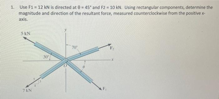 1. Use F1 = 12 kN is directed at 0 = 45° and F2 = 10 kN. Using rectangular components, determine the
magnitude and direction of the resultant force, measured counterclockwise from the positive x-
axis.
5 KN
7 kN
30°
70°