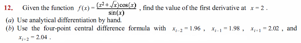 (x2+ /x)cos(x) . find the value of the first derivative at x = 2.
sin(x)
12.
Given the function f(x) =
(a) Use analytical differentiation by hand.
(b) Use the four-point central difference formula with x,_2 = 1.96 , x_1 = 1.98 , x+1 = 2.02 , and
Xi+2 = 2.04 .
