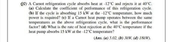 Q2) A Carnot refrigeration cycle absorbs heat at -12°C and rejects it at 40°C.
(a) Calculate the coefficient of performance of this refrigeration cycle.
(b) If the cycle is absorbing 15 kW at the -12°C temperature, how much
power is required? (c) If a Carnot heat pump operates between the same
temperatures as the above refrigeration cycle, what is the performance
factor? (d) What is the rate of heat rejection at the 40°C temperature if the
heat pump absorbs 15 kW at the -12°C temperature?
(Ans. (a) 5.02, (b) 3kW, (d) 18kW).
