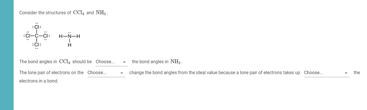 Consider the structures of CCL4 and NH3 .
H-N-H
:Cl:
The bond angles in CCl, should be Choose...
the bond angles in NH3 .
The lone pair of electrons on the Choose...
change the bond angles from the ideal value because a lone pair of electrons takes up Choose...
the
electrons in a bond.
