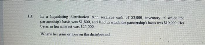10.
In a liquidating distribution Ann receives cash of $3,000, inventory in which the
partnership's basis was $1,800, and land in which the partnership's basis was $10,000. Her
basis in her interest was $25,000.
What's her gain or loss on the distribution?
