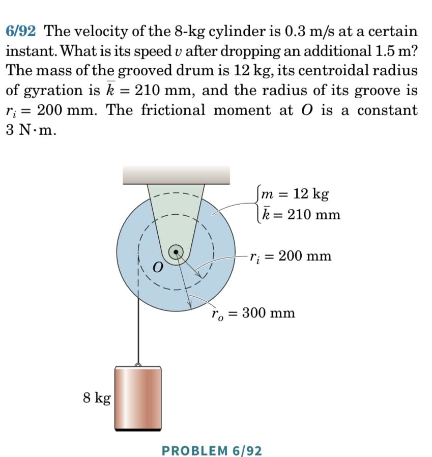 6/92 The velocity of the 8-kg cylinder is 0.3 m/s at a certain
instant. What is its speed u after dropping an additional 1.5 m?
The mass of the grooved drum is 12 kg, its centroidal radius
of gyration is k = 210 mm, and the radius of its groove is
ri =
200 mm. The frictional moment at O is a constant
3 N.m.
8 kg
To
m = 12 kg
k = 210 mm
Ti =
= 200 mm
= 300 mm
PROBLEM 6/92