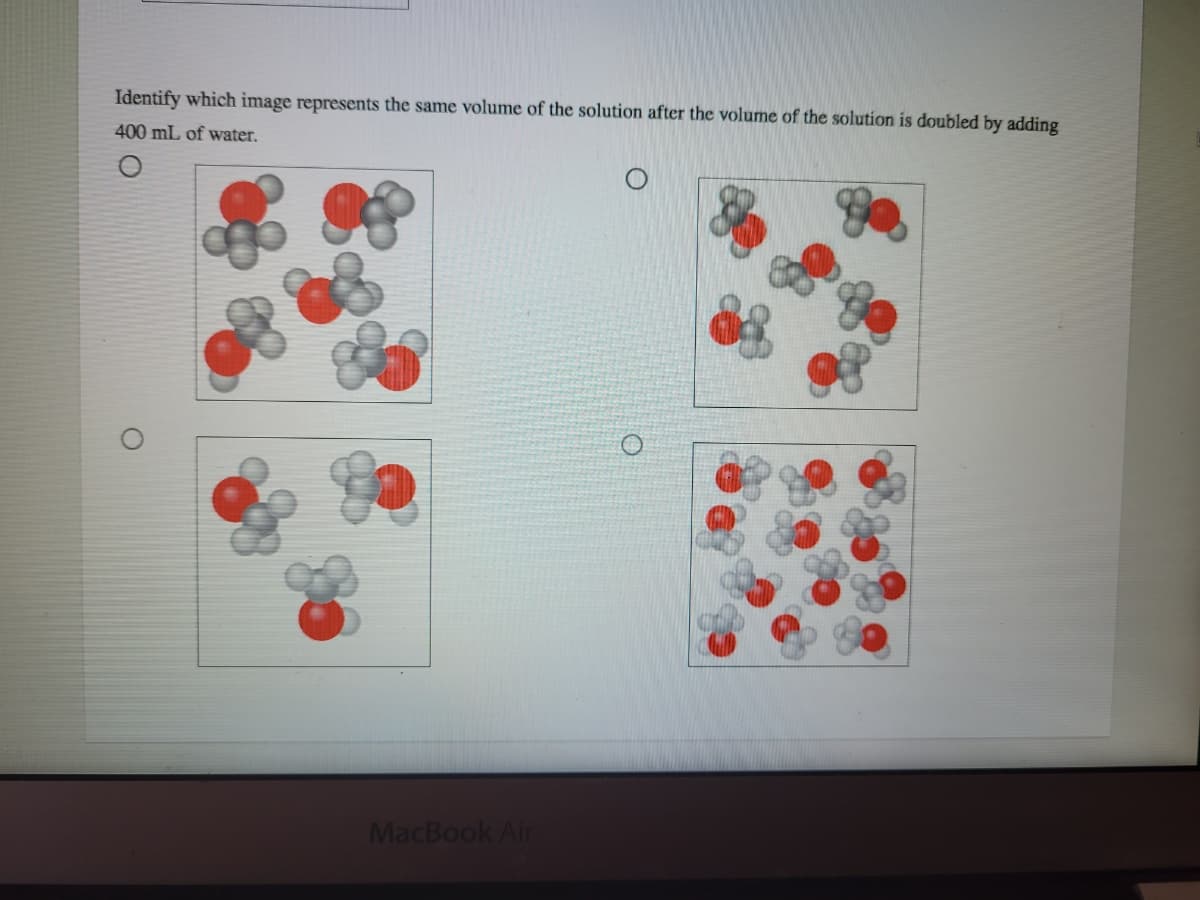 Identify which image represents the same volume of the solution after the volume of the solution is doubled by adding
400 mL of water.
MacBook Air
