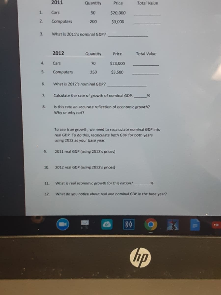 2011
Quantity
Price
Total Value
1.
Cars
50
$20,000
2.
Computers
200
$3,000
3.
What is 2011's nominal GDP?
2012
Quantity
Price
Total Value
4.
Cars
70
$23,000
5.
Computers
250
$3,500
6.
What is 2012's nominal GDP?
7.
Calculate the rate of growth of nominal GDP.
8.
Is this rate an accurate reflection of economic growth?
Why or why not?
To see true growth, we need to recalculate nominal GDP into
real GDP. To do this, recalculate both GDP for both years
using 2012 as your base year,
9.
2011 real GDP (using 2012's prices)
10.
2012 real GDP (using 2012's prices)
11.
What is real economic growth for this nation?
12.
What do you notice about real and nominal GDP in the base year?
hp
