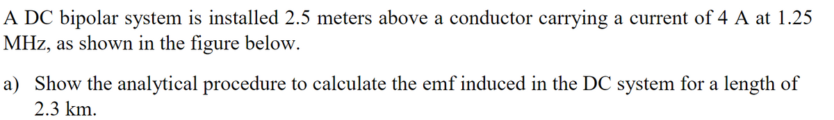 A DC bipolar system is installed 2.5 meters above a conductor carrying a current of 4 A at 1.25
MHz, as shown in the figure below.
a) Show the analytical procedure to calculate the emf induced in the DC system for a length of
2.3 km.