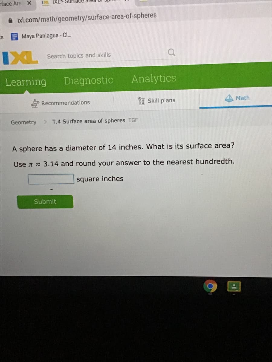 rface Are X
173 IXL
i ixl.com/math/geometry/surface-area-of-spheres
Maya Paniagua -CI..
IXL
Search topics and skills
Learning
Diagnostic
Analytics
Recommendations
Skill plans
Math
Geometry
> T.4 Surface area of spheres TGF
A sphere has a diameter of 14 inches. What is its surface area?
Use A 3.14 and round your answer to the nearest hundredth.
square inches
Submit
