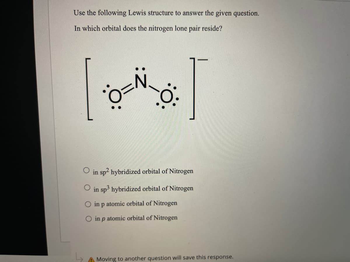 Use the following Lewis structure to answer the given question.
In which orbital does the nitrogen lone pair reside?
in sp2 hybridized orbital of Nitrogen
in sp hybridized orbital of Nitrogen
in p atomic orbital of Nitrogen
O in p atomic orbital of Nitrogen
A Moving to another question will save this response.
