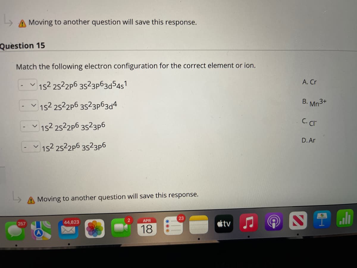 A Moving to another question will save this response.
Question 15
Match the following electron configuration for the correct element or ion.
A. Cr
1s2 2522p6 3523p63d54s1
B. Mn3+
- 152 2522p6 3523p63d4
C. Cr
152 2522p6 3523p6
D. Ar
1s2 2522p6 3523p6
Moving to another question will save this response.
APR
257
44,823
étv
18
