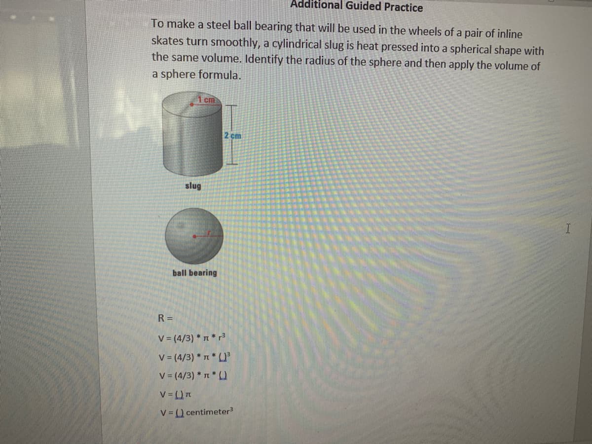 Additional Guided Practice
To make a steel ball bearing that will be used in the wheels of a pair of inline
skates turn smoothly, a cylindrical slug is heat pressed into a spherical shape with
the same volume. Identify the radius of the sphere and then apply the volume of
a sphere formula.
cm
2 cm
slug
ball bearing
R =
V = (4/3) * 1 * r3
V (4/3) * * U
V (4/3) * T* (
V )n
V = () centimeter
