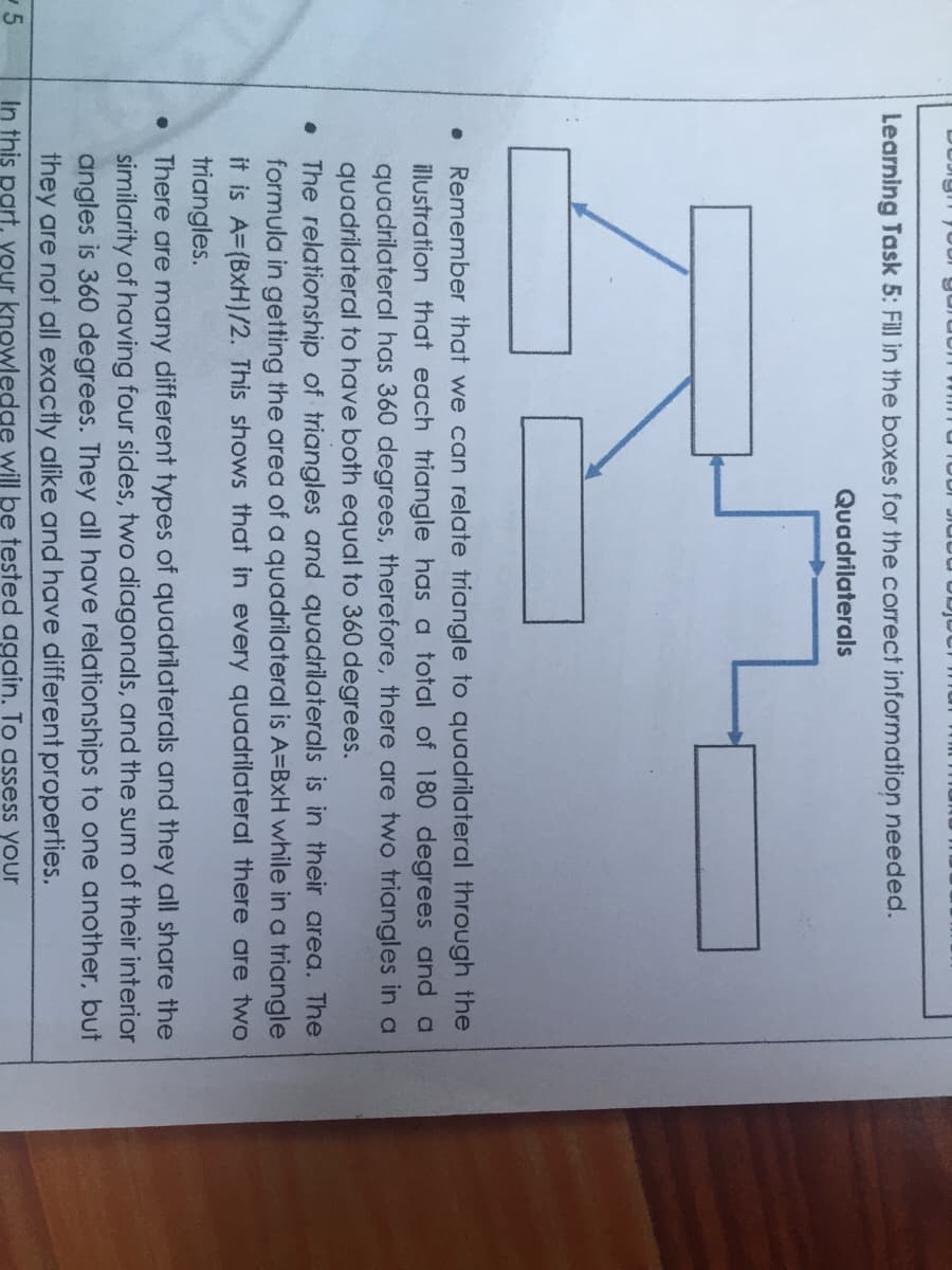 Learning Task 5: Fill in the boxes for the correct information needed.
Quadrilaterals
Remember that we can relate triangle to quadrilateral through the
illustration that each triangle has a total of 180 degrees and a
quadrilateral has 360 degrees, therefore, there are two triangles in a
quadrilateral to have both equal to 360 degrees.
• The relationship of triangles and quadrilaterals is in their area. The
formula in getting the area of a quadrilateral is A=BxH while in a triangle
it is A=(BxH)/2. This shows that in every quadrilateral there are two
triangles.
• There are many different types of quadrilaterals and they all share the
similarity of having four sides, two diagonals, and the sum of their interior
angles is 360 degrees. They all have relationships to one another, but
they are not all exactly alike and have different properties.
In this part, your knowledge will be tested again. To assess your
-5
