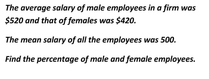The average salary of male employees in a firm was
$520 and that of females was $420.
The mean salary of all the employees was 500.
Find the percentage of male and female employees.
