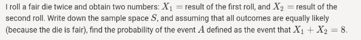 I roll a fair die twice and obtain two numbers: X1 = result of the first roll, and X2 = result of the
second roll. Write down the sample space S, and assuming that all outcomes are equally likely
(because the die is fair), find the probability of the event A defined as the event that X1 + X2 = 8.
