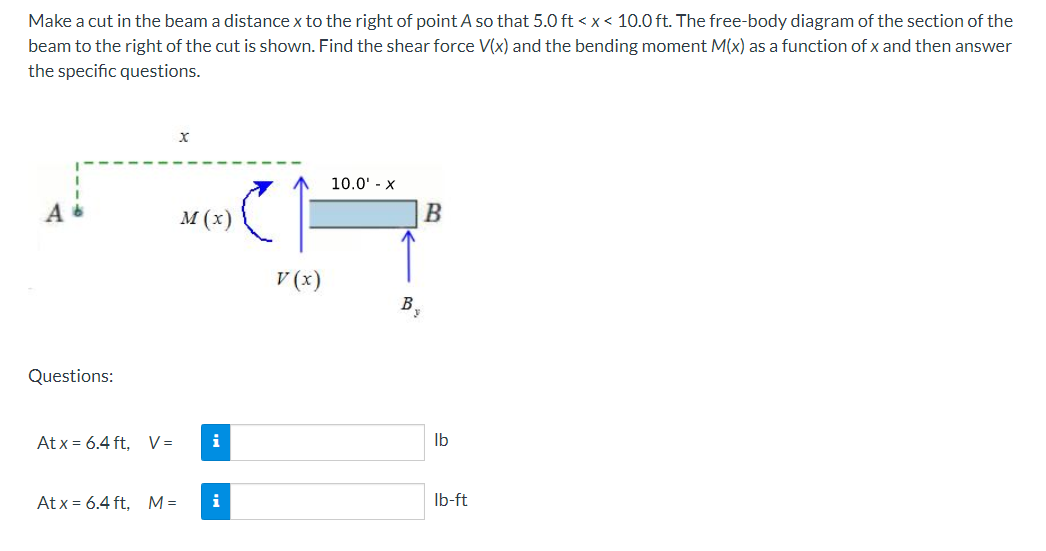 Make a cut in the beam a distance x to the right of point A so that 5.0 ft < x< 10.0 ft. The free-body diagram of the section of the
beam to the right of the cut is shown. Find the shear force V(x) and the bending moment M(x) as a function of x and then answer
the specific questions.
10.0' - x
M (x)
V (x)
B.
Questions:
At x = 6.4 ft, V=
i
Ib
At x = 6.4 ft, M=
i
Ib-ft
