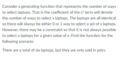 Consider a generating function that represents the number of ways
to select laptops. That is the coefficient of the s* term will denote
the number of ways to select x laptops. The laptops are all identical,
so there will always be either 0 or 1 way to select a set of x laptops.
However, there may be a constraint so that it is not always possible
to select x laptops for a given value of x. Find the function for the
following scenario:
There are a total of six laptops, but they are only sold in pairs.
