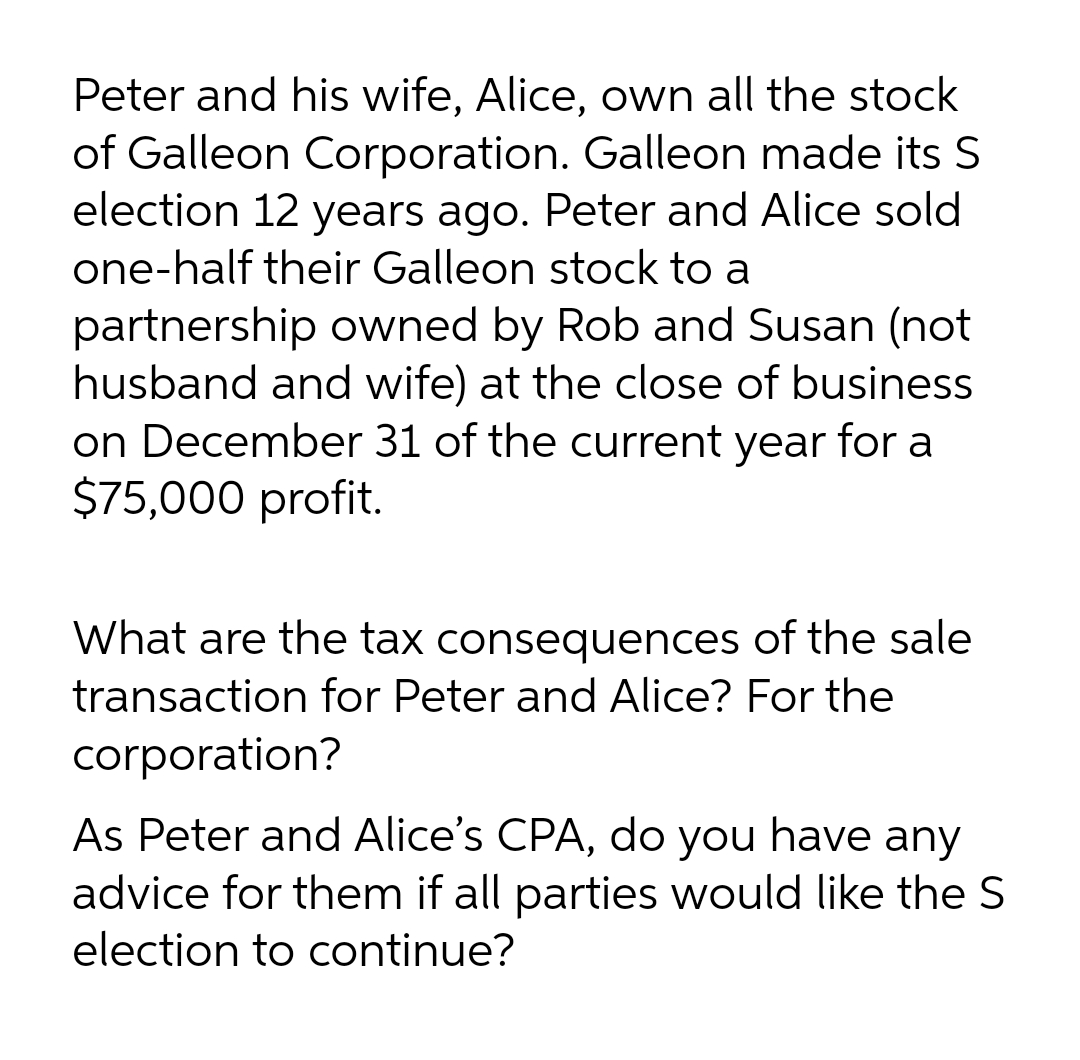 Peter and his wife, Alice, own all the stock
of Galleon Corporation. Galleon made its S
election 12 years ago. Peter and Alice sold
one-half their Galleon stock to a
partnership owned by Rob and Susan (not
husband and wife) at the close of business
on December 31 of the current year for a
$75,000 profit.
What are the tax consequences of the sale
transaction for Peter and Alice? For the
corporation?
As Peter and Alice's CPA, do you have any
advice for them if all parties would like the S
election to continue?

