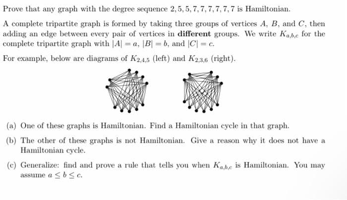 Prove that any graph with the degree sequence 2,5, 5, 7, 7, 7,7, 7, 7 is Hamiltonian.
A complete tripartite graph is formed by taking three groups of vertices A, B, and C, then
adding an edge between every pair of vertices in different groups. We write Kabe for the
complete tripartite graph with |A| = a, |B| = b, and |C| = c.
For example, below are diagrams of K2,4,5 (left) and K23,6 (right).
(a) One of these graphs is Hamiltonian. Find a Hamiltonian cycle in that graph.
(b) The other of these graphs is not Hamiltonian. Give a reason why it does not have a
Hamiltonian cycle.
(c) Generalize: find and prove a rule that tells you when Kabe is Hamiltonian. You may
assume a <bSc.
