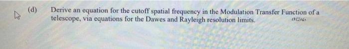 (d)
Derive an equation for the cutoff spatial frequency in the Modulation Transfer Function of a
telescope, via equations for the Dawes and Rayleigh resolution limits.
