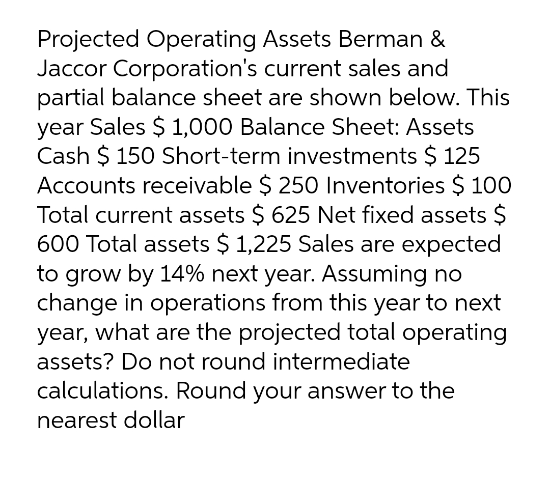 Projected Operating Assets Berman &
Jaccor Corporation's current sales and
partial balance sheet are shown below. This
year Sales $ 1,000 Balance Sheet: Assets
Cash $ 150 Short-term investments $ 125
Accounts receivable $ 250 Inventories $ 100
Total current assets $ 625 Net fixed assets $
600 Total assets $ 1,225 Sales are expected
to grow by 14% next year. Assuming no
change in operations from this year to next
year, what are the projected total operating
assets? Do not round intermediate
calculations. Round your answer to the
nearest dollar
