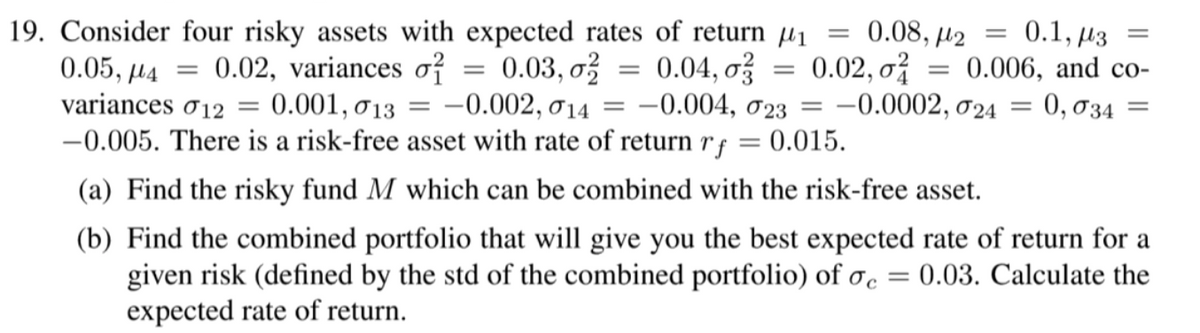 19. Consider four risky assets with expected rates of return µ1
0.08, µ2
0.02, o
-0.0002, 024
0.1, µ3
0.006, and co-
0, 034
||
0.04, o
-0.004, 023
0.02, variances o?
0.03, o?
0.05, µ4
variances ơ12
0.001, 0 13 = –0.002, 014
-0.005. There is a risk-free asset with rate of return rf = 0.015.
||
(a) Find the risky fund M which can be combined with the risk-free asset.
(b) Find the combined portfolio that will give you the best expected rate of return for a
given risk (defined by the std of the combined portfolio) of oc =
expected rate of return.
0.03. Calculate the
