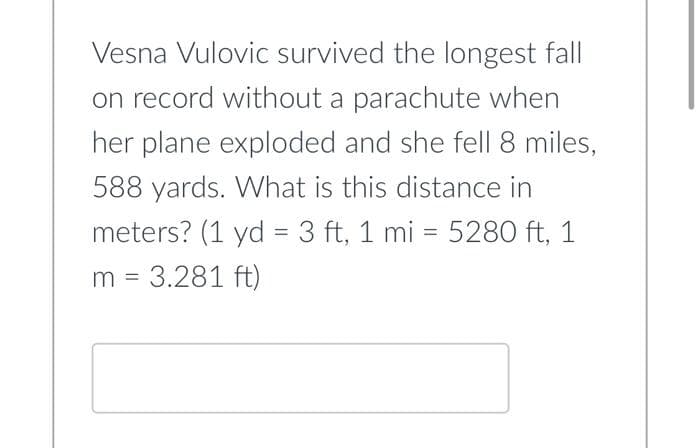 Vesna Vulovic survived the longest fall
on record without a parachute when
her plane exploded and she fell 8 miles,
588 yards. What is this distance in
meters? (1 yd = 3 ft, 1 mi = 5280 ft, 1
m = 3.281 ft)