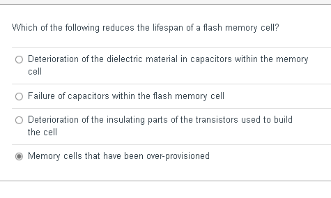 Which of the following reduces the lifespan of a flash memory cell?
Deterioration of the dielectric material in capacitors within the memory
cell
Failure of capacitors within the flash memory cell
Deterioration of the insulating parts of the transistors used to build
the cell
Memory cells that have been over-provisioned
