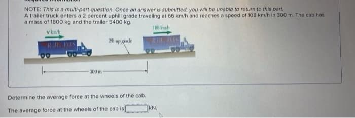 NOTE: This is a multi-part question. Once an answer is submitted, you will be unable to return to this part,
A trailer truck enters a 2 percent uphill grade traveling at 66 km/h and reaches a speed of 108 km/h in 300 m. The cab has
a mass of 1800 kg and the trailer 5400 kg.
105 knh
v kn
2% up gule
300 m
Determine the average force at the wheels of the cab.
kN.
The average force at the wheels of the cab is
