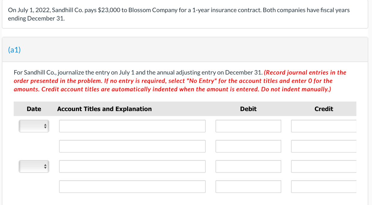 On July 1, 2022, Sandhill Co. pays $23,000 to Blossom Company for a 1-year insurance contract. Both companies have fiscal years
ending December 31.
(a1)
For Sandhill Co., journalize the entry on July 1 and the annual adjusting entry on December 31. (Record journal entries in the
order presented in the problem. If no entry is required, select "No Entry" for the account titles and enter 0 for the
amounts. Credit account titles are automatically indented when the amount is entered. Do not indent manually.)
Date
Account Titles and Explanation
Debit
Credit
