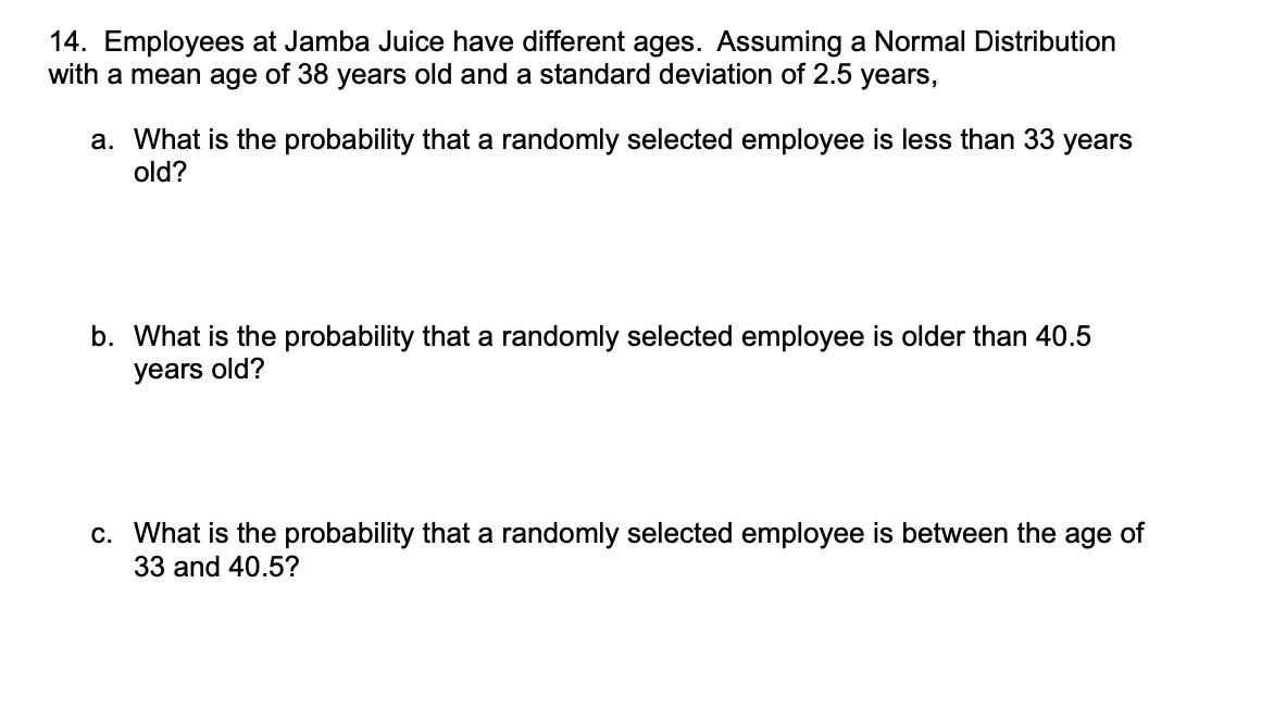 14. Employees at Jamba Juice have different ages. Assuming a Normal Distribution
with a mean age of 38 years old and a standard deviation of 2.5 years,
a. What is the probability that a randomly selected employee is less than 33 years
old?
b. What is the probability that a randomly selected employee is older than 40.5
years old?
c. What is the probability that a randomly selected employee is between the age of
33 and 40.5?
