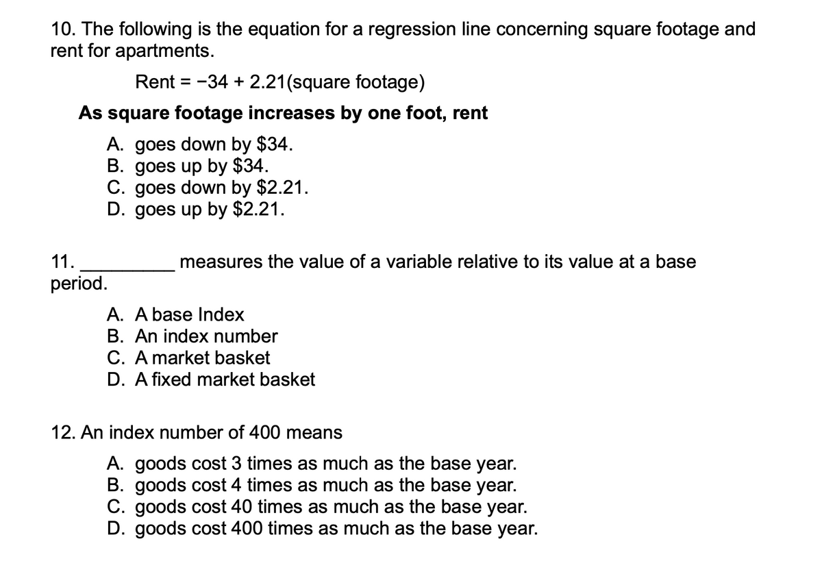 10. The following is the equation for a regression line concerning square footage and
rent for apartments.
Rent = -34 + 2.21(square footage)
As square footage increases by one foot, rent
A. goes down by $34.
B. goes up by $34.
C. goes down by $2.21.
D. goes up by $2.21.
11.
measures the value of a variable relative to its value at a base
period.
A. A base Index
B. An index number
C. A market basket
D. A fixed market basket
12. An index number of 400 means
A. goods cost 3 times as much as the base year.
B. goods cost 4 times as much as the base year.
C. goods cost 40 times as much as the base year.
D. goods cost 400 times as much as the base year.
