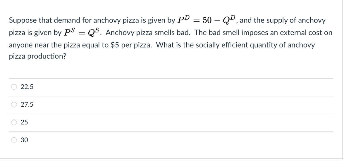 50 – Qº, and the supply of anchovy
pizza is given by PS = Q$. Anchovy pizza smells bad. The bad smell imposes an external cost on
Suppose that demand for anchovy pizza is given by PD
anyone near the pizza equal to $5 per pizza. What is the socially efficient quantity of anchovy
pizza production?
22.5
27.5
30
25
