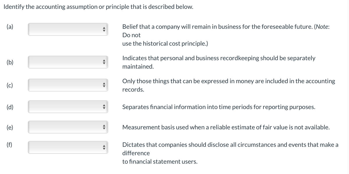 Identify the accounting assumption or principle that is described below.
(a)
Belief that a company will remain in business for the foreseeable future. (Note:
Do not
use the historical cost principle.)
Indicates that personal and business recordkeeping should be separately
(b)
maintained.
Only those things that can be expressed in money are included in the accounting
(c)
records.
(d)
Separates financial information into time periods for reporting purposes.
(e)
Measurement basis used when a reliable estimate of fair value is not available.
(f)
Dictates that companies should disclose all circumstances and events that make a
difference
to financial statement users.
