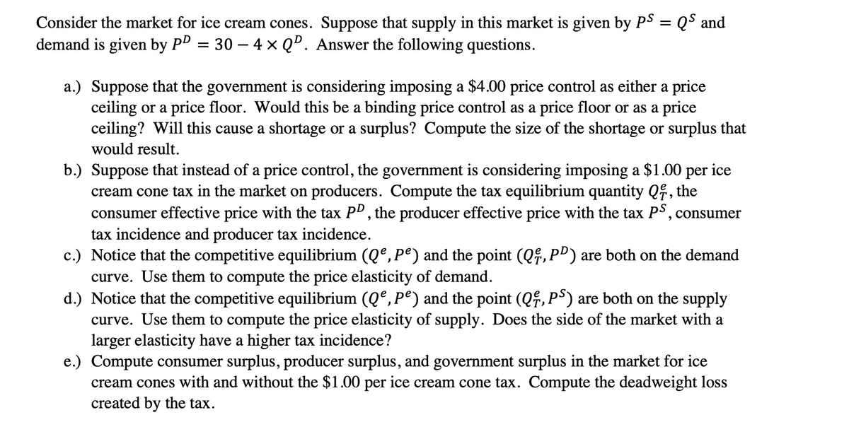 Consider the market for ice cream cones.
Suppose that supply in this market is given by PS = QS and
demand is given by PD = 30 – 4 x QD. Answer the following questions.
a.) Suppose that the government is considering imposing a $4.00 price control as either a price
ceiling or a price floor. Would this be a binding price control as a price floor or as a price
ceiling? Will this cause a shortage or a surplus? Compute the size of the shortage or surplus that
would result.
b.) Suppose that instead of a price control, the government is considering imposing a $1.00 per ice
cream cone tax in the market on producers. Compute the tax equilibrium quantity Q, the
consumer effective price with the tax PP, the producer effective price with the tax PS, consumer
tax incidence and producer tax incidence.
c.) Notice that the competitive equilibrium (Q°, Pº) and the point (Q,P") are both on the demand
curve. Use them to compute the price elasticity of demand.
d.) Notice that the competitive equilibrium (Qº,Pº) and the point (Qf,P³) are both on the supply
curve. Use them to compute the price elasticity of supply. Does the side of the market with a
larger elasticity have a higher tax incidence?
e.) Compute consumer surplus, producer surplus, and government surplus in the market for ice
cream cones with and without the $1.00 per ice cream cone tax. Compute the deadweight loss
created by the tax.
