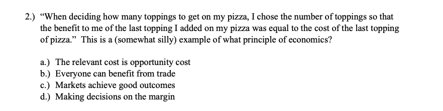 2.) "When deciding how many toppings to get on my pizza, I chose the number of toppings so that
the benefit to me of the last topping I added on my pizza was equal to the cost of the last topping
of pizza." This is a (somewhat silly) example of what principle of economics?
a.) The relevant cost is opportunity cost
b.) Everyone can benefit from trade
c.) Markets achieve good outcomes
d.) Making decisions on the margin

