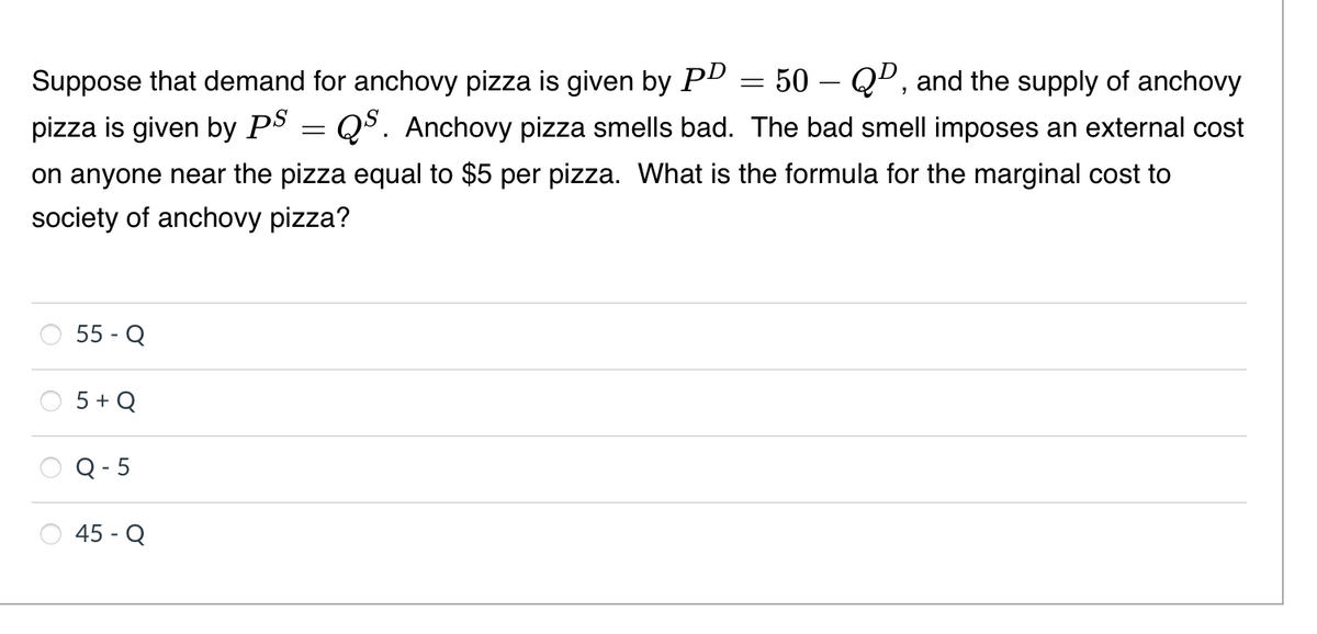 50 – Qº, and the supply of anchovy
Suppose that demand for anchovy pizza is given by PD
pizza is given by PS = Q5. Anchovy pizza smells bad. The bad smell imposes an external cost
on anyone near the pizza equal to $5 per pizza. What is the formula for the marginal cost to
society of anchovy pizza?
55 - Q
5 + Q
Q - 5
45 - Q
