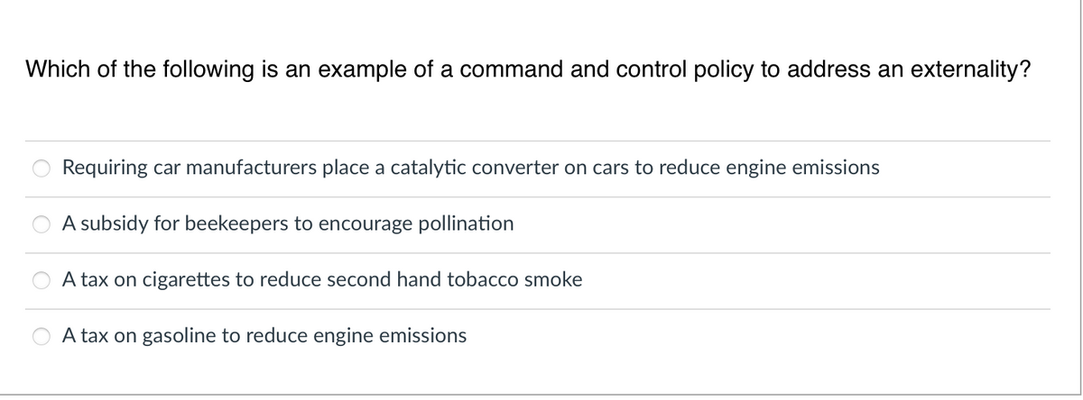 Which of the following is an example of a command and control policy to address an externality?
Requiring car manufacturers place a catalytic converter on cars to reduce engine emissions
A subsidy for beekeepers to encourage pollination
A tax on cigarettes to reduce second hand tobacco smoke
A tax on gasoline to reduce engine emissions
