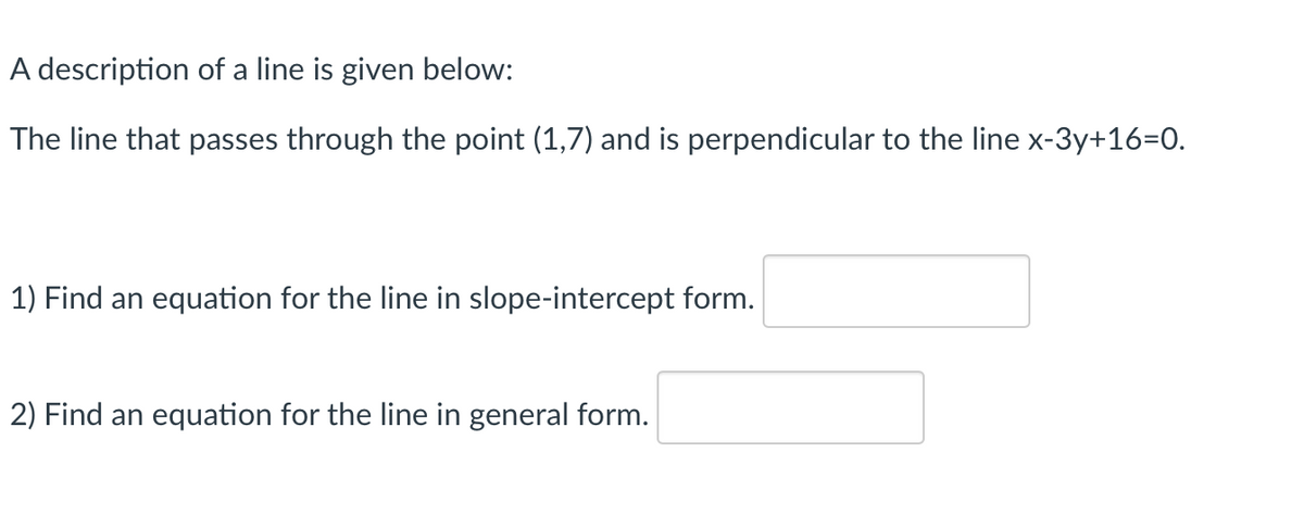 A description of a line is given below:
The line that passes through the point (1,7) and is perpendicular to the line x-3y+16=0.
1) Find an equation for the line in slope-intercept form.
2) Find an equation for the line in general form.
