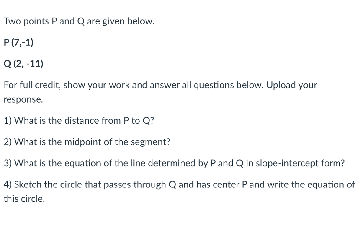 Two points P and Q are given below.
P (7,-1)
Q (2, -11)
For full credit, show your work and answer all questions below. Upload your
response.
1) What is the distance from P to Q?
2) What is the midpoint of the segment?
3) What is the equation of the line determined by P and Q in slope-intercept form?
4) Sketch the circle that passes through Q and has center P and write the equation of
this circle.
