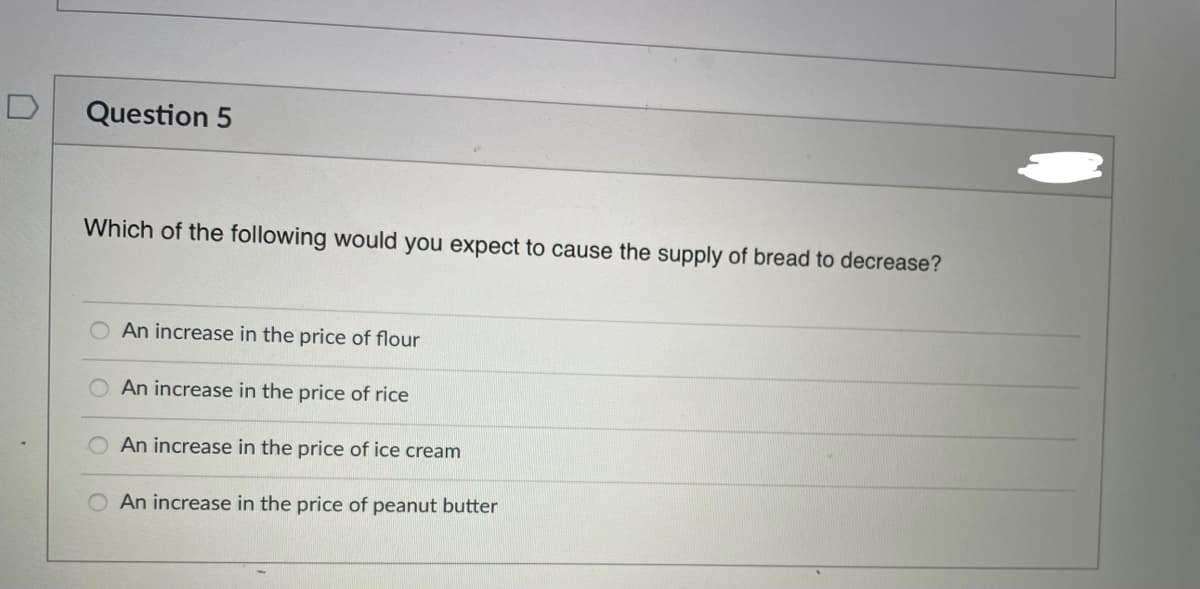 D
Question 5
Which of the following would you expect to cause the supply of bread to decrease?
An increase in the price of flour
An increase in the price of rice
An increase in the price of ice cream
An increase in the price of peanut butter
